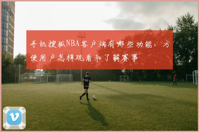 手机搜狐NBA客户端有哪些功能,方便用户怎样观看和了解赛事