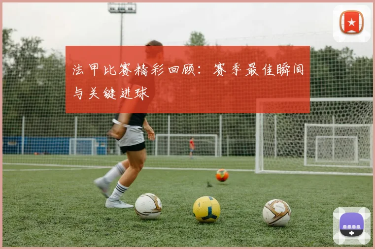 法甲比赛精彩回顾：赛季最佳瞬间与关键进球