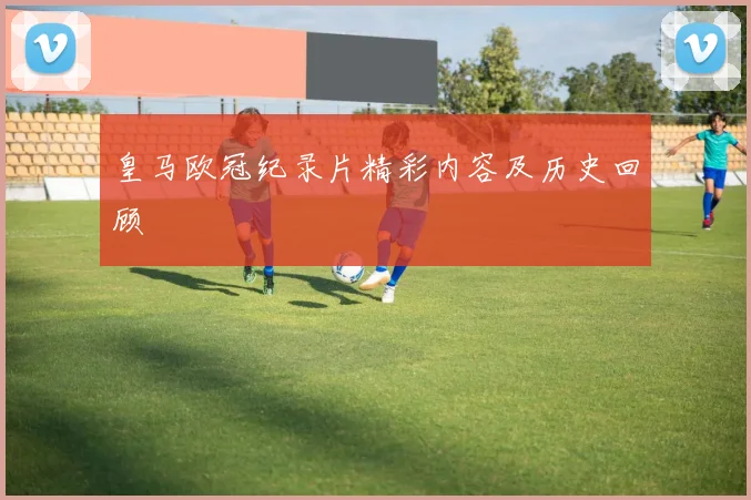皇马欧冠纪录片精彩内容及历史回顾